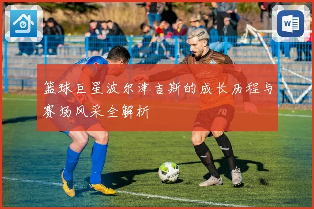 篮球巨星波尔津吉斯的成长历程与赛场风采全解析