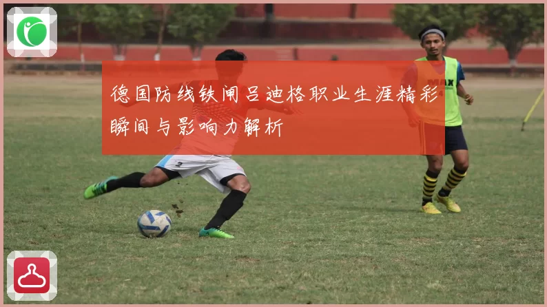 德国防线铁闸吕迪格职业生涯精彩瞬间与影响力解析