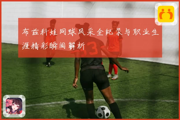 布兹科娃网球风采全纪录与职业生涯精彩瞬间解析
