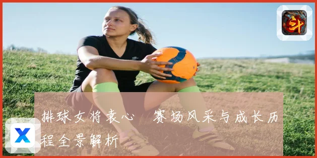 排球女将袁心玥赛场风采与成长历程全景解析
