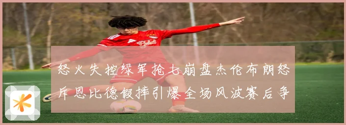 怒火失控绿军抢七崩盘杰伦布朗怒斥恩比德假摔引爆全场风波赛后争赛场复盘