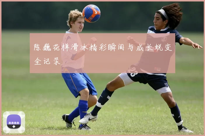 陈巍花样滑冰精彩瞬间与成长蜕变全记录
