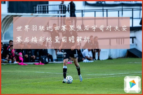 世界羽联巡回赛聚焦石宇奇对决安赛龙精彩较量前瞻解析