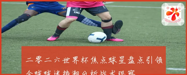 二零二六世界杯焦点球星盘点引领全球球迷热潮分析战术观察