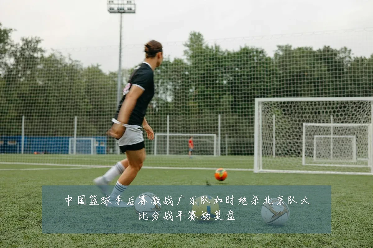 中国篮球季后赛激战广东队加时绝杀北京队大比分战平赛场复盘