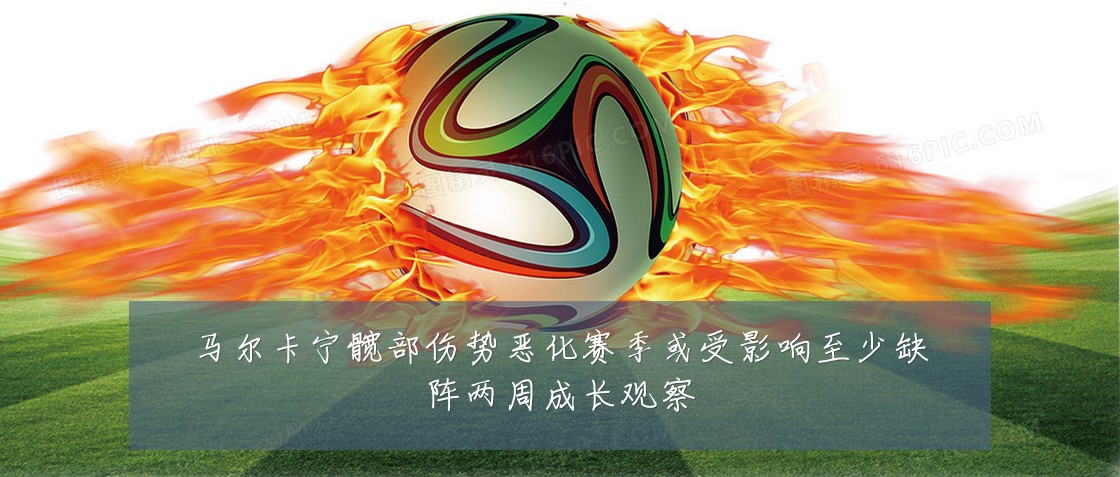 马尔卡宁髋部伤势恶化赛季或受影响至少缺阵两周成长观察