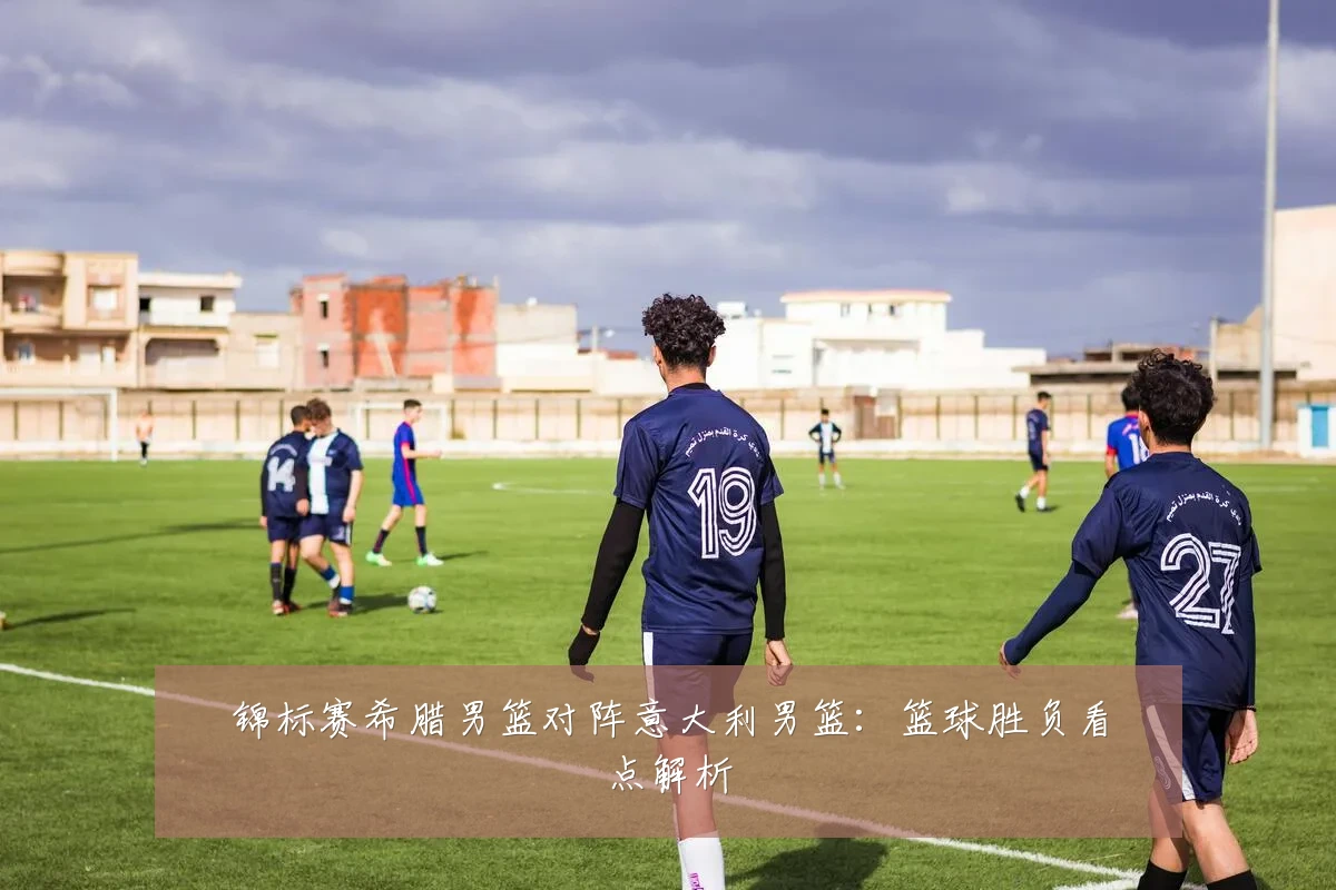 锦标赛希腊男篮对阵意大利男篮：篮球胜负看点解析