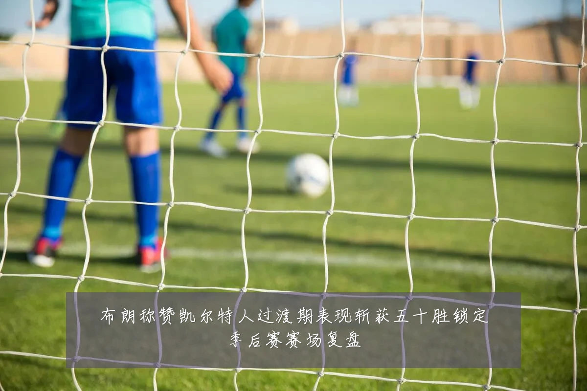 布朗称赞凯尔特人过渡期表现斩获五十胜锁定季后赛赛场复盘