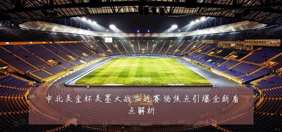 中北美金杯美墨大战临近赛场焦点引爆全新看点解析